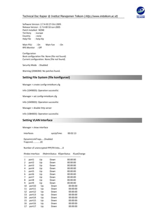 Technical Doc Rapier @ Institut Manajemen Telkom ( http://www.imtelkom.ac.id)

Software Version: 2.7.4-03 27-Oct-2005
Release Version : 2.7.4-00 10-Jun-2005
Patch Installed : NONE
Territory    : europe
Country       : none
Help File    : help.hlp

Main PSU    : On            Main Fan         : On
RPS Monitor : Off

Configuration
Boot configuration file: None (file not found)
Current configuration: None (file not found)

Security Mode : Disabled

Warning (2048284): No patches found.

Setting File System (file konfigurasi)

Manager > create config=imtelkom.cfg

Info (1049003): Operation successful.

Manager > set config=imtelkom.cfg

Info (1049003): Operation successful.

Manager > disable http server

Info (1084003): Operation successful.

Setting VLAN Interface

Manager > show interface

 Interfaces                        sysUpTime:           00:02:13

 DynamicLinkTraps.....Disabled
 TrapLimit............20

 Number of unencrypted PPP/FR links.....0

 ifIndex Interface ifAdminStatus ifOperStatus ifLastChange
 ------------------------------------------------------------------------------
  1 port1              Up            Down                    00:00:00
  2 port2              Up            Down                    00:00:00
  3 port3              Up            Down                    00:00:00
  4 port4              Up            Down                    00:00:00
  5 port5              Up            Down                    00:00:00
  6 port6              Up            Down                    00:00:00
  7 port7              Up            Down                    00:00:00
  8 port8              Up            Down                    00:00:00
  9 port9              Up            Down                    00:00:00
  10 port10             Up            Down                     00:00:00
  11 port11             Up             Down                    00:00:00
  12 port12             Up            Down                     00:00:00
  13 port13             Up            Down                     00:00:00
  14 port14             Up            Down                     00:00:00
  15 port15             Up            Down                     00:00:00
  16 port16             Up            Down                     00:00:00
  17 port17             Up            Down                     00:00:00
 