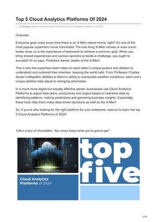 1/10
Top 5 Cloud Analytics Platforms Of 2024
techdogs.com/td-articles/product-mine/top-5-cloud-analytics-platforms-of-2024
Overview
Everyone goes crazy every time there is an X-Men reboot movie, right? It's one of the
most popular superhero movie franchises! The one thing X-Men movies or even comic
books show us is the importance of teamwork to achieve a common goal. When you
bring shared experiences and various opinions to tackle a challenge, you ought to
succeed! Or so says, Professor Xavier, leader of the X-Men!
This is why the superhero team relies on each other’s unique powers and abilities to
understand and outsmart their enemies, keeping the world safe. From Professor Charles
Xavier’s telepathic abilities to Storm’s ability to manipulate weather conditions, each one’s
unique abilities help adjust to changing adversities.
In a much more digital but equally effective sense, businesses use Cloud Analytics
Platforms to adjust their plans, productivity and output based on real-time data by
identifying patterns, making predictions and garnering business insights. Essentially,
these tools help them make data-driven decisions as well as the X-Men!
So, if you’re also looking for the right platform for your enterprise, read on to learn the top
5 Cloud Analytics Platforms of 2024!
“Life’s a box of chocolates. You never know what you're gonna get.”
 