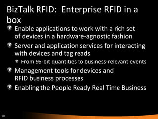 BizTalk RFID:  Enterprise RFID in a box Enable applications to work with a rich set  of devices in a hardware-agnostic fashion Server and application services for interacting with devices and tag reads  From 96-bit quantities to business-relevant events Management tools for devices and  RFID business processes Enabling the People Ready Real Time Business 