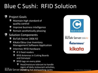 Blue C Sushi:  RFID Solution Project Goals Maintain high standard of quality control Improve business intelligence Remain aesthetically pleasing Solution Components BizTalk Server 2006 R2 Kikata Ebisu Live Inventory Management Software Application  Intermec RFID Hardware IF 5 fixed readers  RFID Antennas in Cutting Boards  and Conveyor RFID tags on every plate Heat/moisture tolerant to handle rigors of daily restaurant activities, including hot dishwashing cycles 