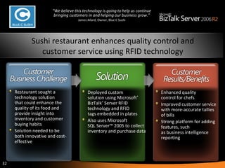 Enhanced quality control for chefs Improved customer service with more-accurate tallies of bills Strong platform for adding features, such as business intelligence reporting Deployed custom solution using Microsoft ®  BizTalk ®  Server RFID technology and RFID tags embedded in plates Also uses Microsoft SQL Server™ 2005 to collect inventory and purchase data R estaurant sought a technology solution that could enhance the quality of its food and provide insight into inventory and customer buying habits   Solution needed to be both innovative and cost-effective Sushi restaurant enhances quality control and customer service using RFID technology “ We believe this technology is going to help us continue bringing customers in and helping our business grow.” James Allard, Owner, Blue C Sushi 
