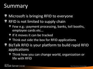 Summary Microsoft is bringing RFID to everyone RFID is not limited to supply chain Few e.g.: payment processing, banks, toll booths, employee cards etc… If it moves it can be tracked Think out side the box for RFID applications BizTalk RFID is your platform to build rapid RFID applications  Think how you can change world, organization or life with RFID 