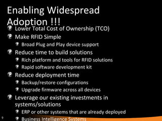 Enabling Widespread Adoption !!! Lower Total Cost of Ownership (TCO) Make RFID Simple Broad Plug and Play device support Reduce time to build solutions Rich platform and tools for RFID solutions Rapid software development kit Reduce deployment time Backup/restore configurations Upgrade firmware across all devices Leverage our existing investments in systems/solutions ERP or other systems that are already deployed Business Intelligence Systems 