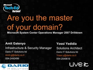 Are you the master of your domain? Microsoft System Center Operations Manager 2007 Drilldown Amit Gatenyo Infrastructure & Security Manager Dario IT Solutions ltd [email_address] 054-2492499 Yossi Yedidia Solutions Architect Dario IT Solutions ltd [email_address] 054-2549619 