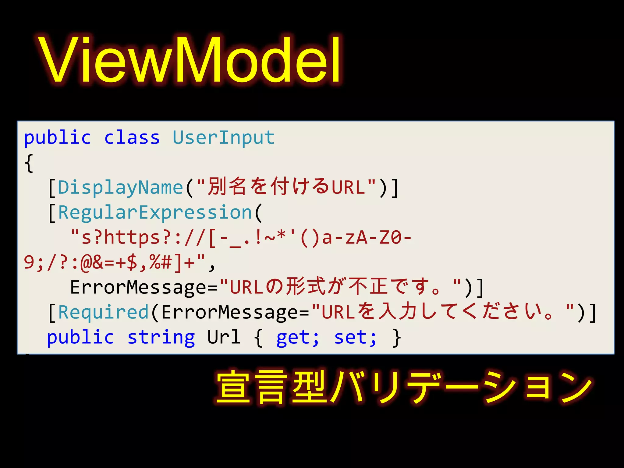 ViewModelpublic class UserInput{[DisplayName("別名を付けるURL")][RegularExpression("s?https?://[-_.!~*'()a-zA-Z0-9;/?:@&=+$,%#]+",    ErrorMessage="URLの形式が不正です。")][Required(ErrorMessage="URLを入力してください。")]public string Url{ get; set; }}宣言型バリデーション