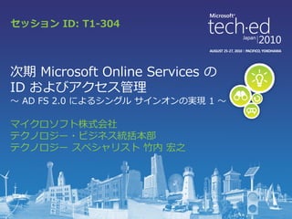 セッション ID: T1-304




次期 Microsoft Online Services の
ID およびゕクセス管理
～ AD FS 2.0 によるシングル サ゗ンオンの実現 1 ～

マ゗クロソフト株式会社
テクノロジー・ビジネス統括本部
テクノロジー スペシャリスト 竹内 宏之
 