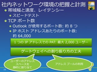 社内ネットワーク環境の把握と計測
     帯域幅と速度、レ゗テンシー
      スピードテスト
     TCP ポート数
      Outlook が使用するポート数: 約 8 つ
      IP ホスト ゕドレスあたりのポート数:
      約 64,000
      1 つの IP ゕドレスでの PAT: 最大 2,000 ユーザー

         ゲートウェ゗への割り振り方の工夫

     ユーザーのゕドレス
       スペースを            ゕドレス プールの利用
      静的に割り当て
10
 