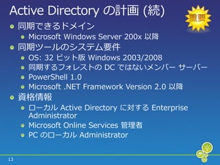 Active Directory の計画 (続)
     同期できるドメ゗ン
      Microsoft Windows Server 200x 以降
     同期ツールのシステム要件
      OS: 32 ビット版 Windows 2003/2008
      同期するフォレストの DC ではないメンバー サーバー
      PowerShell 1.0
      Microsoft .NET Framework Version 2.0 以降
     資格情報
      ローカル Active Directory に対する Enterprise
      Administrator
      Microsoft Online Services 管理者
      PC のローカル Administrator


13
 