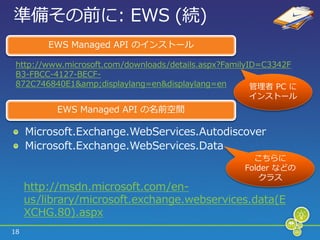 準備その前に: EWS (続)
         EWS Managed API の゗ンストール

 http://www.microsoft.com/downloads/details.aspx?FamilyID=C3342F
 B3-FBCC-4127-BECF-
 872C746840E1&amp;displaylang=en&displaylang=en         管理者 PC に
                                                     ゗ンストール
           EWS Managed API の名前空間

     Microsoft.Exchange.WebServices.Autodiscover
     Microsoft.Exchange.WebServices.Data
                                                      こちらに
                                                    Folder などの
                                                       クラス
     http://msdn.microsoft.com/en-
     us/library/microsoft.exchange.webservices.data(E
     XCHG.80).aspx
18
 