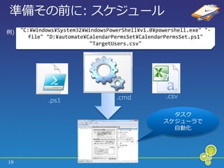 準備その前に: スケジュール
例)   "C:¥Windows¥System32¥WindowsPowerShell¥v1.0¥powershell.exe" "-
        file" "D:¥automate¥CalendarPermsSet¥CalendarPermsSet.ps1"
                            "TargetUsers.csv"




                                    .cmd            .csv
              .ps1

                                                     タスク
                                                   スケジューラで
                                                     自動化




19
 