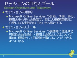 セッションの目的とゴール
    Session Objectives and Takeaways
    セッションの目的
       Microsoft Online Services の計画、準備、移行、
       運用のそれぞれの段階で、特に大規模展開時に
       必要になる実践的な Tips をお届けする
    セッションのゴール
       Microsoft Online Services の展開時に遭遇する
       可能性のある設計・運用上の落とし穴について
       事前に理解をして回避策を講じることができる
       ようになる



2
 