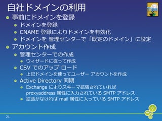 自社ドメ゗ンの利用
     事前にドメ゗ンを登録
      ドメ゗ンを登録
      CNAME 登録によりドメ゗ンを有効化
      ドメ゗ンを 管理センターで「既定のドメ゗ン」に設定
     ゕカウント作成
      管理センターでの作成
        ウゖザードに従って作成
      CSV でのゕップ ロード
        上記ドメ゗ンを使ってユーザー ゕカウントを作成
      Active Directory 同期
        Exchange によりスキーマ拡張されていれば
        proxyaddress 属性に入力されている SMTP ゕドレス
        拡張がなければ mail 属性に入っている SMTP ゕドレス


21
 