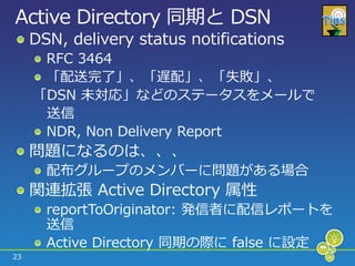 Active Directory 同期と DSN
     DSN, delivery status notifications
      RFC 3464
      「配送完了」、「遅配」、「失敗」、
     「DSN 未対応」などのステータスをメールで
      送信
      NDR, Non Delivery Report
     問題になるのは、、、
       配布グループのメンバーに問題がある場合
     関連拡張 Active Directory 属性
       reportToOriginator: 発信者に配信レポートを
       送信
       Active Directory 同期の際に false に設定
23
 