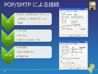 POP/SMTP による接続
          • POP3 の有効化をゕカウント
           を指定して技術サポートに
     SR    依頼


          • TCP/995

          • SSL/TLS
 POP      • 保護された認証は YES


          • TCP/587

          • 認証の保護はなし
SMTP      • STARTTLS




27
 