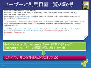 ユーザーと利用容量一覧の取得
Write-Host "#### Enabled Users ####`r"
Write-Host "LastName, FirstName, DisplayName, Email, LastSignedInDate, MailboxSize(MB),
usedSize(Byte), ItemCount`n"
$enabledUser = Get-MSOnlineUser -Enabled -Quiet -Credential $Microsoft Online Servicescred
ForEach($user in $enabledUser)
{
    $userDetail = Get-XsHostedExchangeMailbox -SourceServer red003.mail.apac.microsoftonline.com -
Quiet -SourceIdentity $user.Identity -SourceAdminCredential $Microsoft Online Servicescred -
SourceDetail Full

    Write-Host $user.LastName"," $user.FirstName"," $user.DisplayName"," $user.Identity","
$user.LastSignedInDate"," $user.MailboxSize"," $userDetail.storageByteSize","
$userDetail.ItemCount"`n"
}




Get-XsHostedExchangeMailbox は本来移行元の
Exchange サーバーの情報を吸い出す cmdlt


わかれているのが仕様なのでこれで GO

41
 
