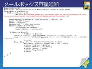 メールボックス容量通知
$supportcollection=@()
$enabledusers = get-msonlineuser -Credential $AdminCredential -Enabled -ResultSize 10,000
ForEach($user in $enabledUsers){
    If ($user.mailboxsize -gt 0){
                $mailbox = Get-XsHostedExchangeMailbox -SourceServer red003.mail.apac.microsoftonline.com -Quiet -
SourceIdentity $user.identity -SourceAdminCredential $adminCredential -SourceDetail full

       $quota= $mailbox.storageByteSize / ($user.MailboxSize * 1,048,576) * 100
       $quota = "{0:N1}" -f $quota
       $quota = [single]$quota
       $quotausersobj= "" | select Name,QuotaUsed
       $quotausersobj.Name=$user.identity
                $quotausersobj.QuotaUsed=$quota
                $supportcollection += $quotausersobj

    If ($quota -ge $Level1){
                       If ($quota -ge $Level3){
          $subject = "要即時対応：",$user.DisplayName,"さんのメールボックスが既定サイズを超えています"
          $body = "メールボックスの使用量は現在",$quota,"% です。メールボックスの容量を減らさないとメールの送受信がで
きなくなります"
                       } (途中略)
          $body = $body + "メールボックスを減らすには以下の指示に従ってください"
                       #Write Results to console. Uncomment next 5 lines if testing.
                       write-host "Mail from: ", $mailfrom
                       write-host "Mail to: ", $user.Identity
                       write-host "Subject: ", $subject
                       write-host "Body: ", $body
                       write-host
    }
  }
}




42
 