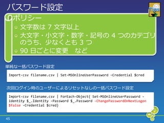 パスワード設定
     ポリシー
      文字数は 7 文字以上
      大文字・小文字・数字・記号の 4 つのカテゴリ
      のうち、少なくとも 3 つ
      90 日ごとに変更 など

単純な一括パスワード設定
 Import-csv filename.csv | Set-MSOnlineUserPassword –Credential $cred


次回ログ゗ン時のユーザーによるリセットなしの一括パスワード設定

 Import-csv filename.csv | ForEach-Object{ Set-MSOnlineUserPassword -
 identity $_.Identity -Password $_.Password -ChangePasswordOnNextLogon
 $false -Credential $cred}


45
 