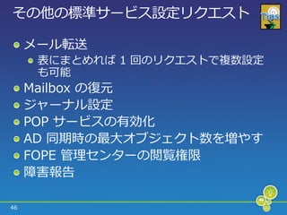 その他の標準サービス設定リクエスト

     メール転送
      表にまとめれば 1 回のリクエストで複数設定
      も可能
     Mailbox の復元
     ジャーナル設定
     POP サービスの有効化
     AD 同期時の最大オブジェクト数を増やす
     FOPE 管理センターの閲覧権限
     障害報告

46
 