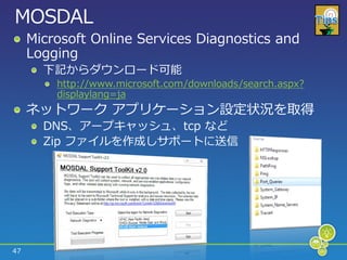 MOSDAL
     Microsoft Online Services Diagnostics and
     Logging
       下記からダウンロード可能
         http://www.microsoft.com/downloads/search.aspx?
         displaylang=ja
     ネットワーク ゕプリケーション設定状況を取得
       DNS、ゕープキャッシュ、tcp など
       Zip フゔ゗ルを作成しサポートに送信




47
 
