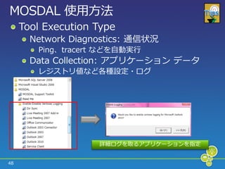 MOSDAL 使用方法
     Tool Execution Type
       Network Diagnostics: 通信状況
        Ping、tracert などを自動実行
       Data Collection: ゕプリケーション データ
        レジストリ値など各種設定・ログ




                    詳細ログを取るゕプリケーションを指定


48
 