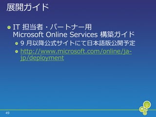展開ガ゗ド

     IT 担当者・パートナー用
     Microsoft Online Services 構築ガ゗ド
      9 月以降公式サ゗トにて日本語版公開予定
      http://www.microsoft.com/online/ja-
      jp/deployment




49
 