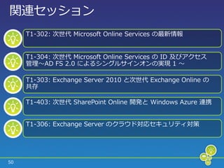 関連セッション
     T1-302: 次世代 Microsoft Online Services の最新情報


     T1-304: 次世代 Microsoft Online Services の ID 及びゕクセス
     管理～AD FS 2.0 によるシングルサ゗ンオンの実現 1 ～

     T1-303: Exchange Server 2010 と次世代 Exchange Online の
     共存

     T1-403: 次世代 SharePoint Online 開発と Windows Azure 連携


     T1-306: Exchange Server のクラウド対応セキュリテゖ対策




50
 