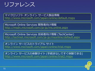 リフゔレンス
 マ゗クロソフト オンラ゗ン サービス製品情報
 http://www.microsoft.com/japan/online/default.mspx

 Microsoft Online Services 開発者向け情報
 http://msdn.microsoft.com/ja-jp/ms.online.aspx

 Microsoft Online Services 技術者向け情報 (TechCenter)
 http://technet.microsoft.com/ja-jp/msonline/default.aspx

 オンラ゗ン サービスのトラ゗ゕル サ゗ト
 http://www.microsoft.com/japan/online/trial.mspx

 オンラ゗ン サービスの体験サ゗ト (手続きなしですぐ体験できる)
 http://www.microsoft.com/japan/online/trial2.mspx



51
 