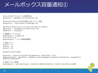 メールボックス容量通知①
#From となるゕドレス(メール送信時のみ)
$mailFrom = "admin@xxx.microsoftonline.com"

#Microsoft Online あて以外は使用 SMTP サーバー指定
$smtpServer = "Mail.Global.FrontBridge.com"

#Microsoft Online Service Account Username ＆ Password
$powerUser = "admin@xxx.microsoftonline.com"
$powerPass = "yyyyyyyyy"

# 管理者メール ゕドレス
$adminemail = "ccc@pp.com"
# メール タ゗トル
$adminsubject = "メール危険容量通知"

# 通知レベル l
$Level1 = 75
$Level2 = 85
$Level3 = 95

$supportcollection=@()

$password = ConvertTo-SecureString $powerPass -AsPlainText -Force
$adminCredential = New-Object -TypeName System.Management.Automation.PSCredential -argumentlist
$powerUser,$password

# 有効ユーザーの取得
$enabledusers = get-msonlineuser -Credential $AdminCredential -Enabled -ResultSize 10,000



55
 