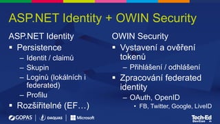 ASP.NET Identity + OWIN Security
ASP.NET Identity
 Persistence
– Identit / claimů
– Skupin
– Loginů (lokálních i
federated)
– Profilu
 Rozšiřitelné (EF…)
OWIN Security
 Vystavení a ověření
tokenů
– Přihlášení / odhlášení
 Zpracování federated
identity
– OAuth, OpenID
• FB, Twitter, Google, LiveID
 