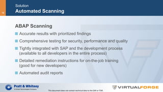 Solution
Automated Scanning
ABAP Scanning
  Accurate results with prioritized findings
  Comprehensive testing for security, performance and quality
  Tightly integrated with SAP and the development process
(available to all developers in the entire process)
  Detailed remediation instructions for on-the-job training
(good for new developers)
  Automated audit reports
This	document	does	not	contain	technical	data	to	the	EAR	or	ITAR.	
12
 