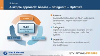 Solution
A simple approach: Assess – Safeguard – Optimize
Assess:
Continually test and correct ABAP code during
development. Inspect entire code base
regularly.
Safeguard:
Implement automatic code testing to prevent
risky code from reaching your productive
systems.
Optimize:
Continually improve code to close security
and quality gaps.
SAP
Security, Compliance
& Quality
1. Assess
2. Safeguard3. Optimize
This	document	does	not	contain	technical	data	to	the	EAR	or	ITAR.	
13
 