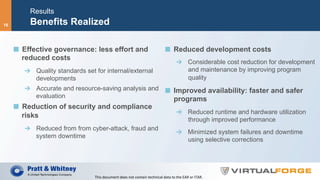 Results
Benefits Realized
  Effective governance: less effort and
reduced costs
  Quality standards set for internal/external
developments
  Accurate and resource-saving analysis and
evaluation
  Reduction of security and compliance
risks
  Reduced from from cyber-attack, fraud and
system downtime
  Reduced development costs
  Considerable cost reduction for development
and maintenance by improving program
quality
  Improved availability: faster and safer
programs
  Reduced runtime and hardware utilization
through improved performance
  Minimized system failures and downtime
using selective corrections
This	document	does	not	contain	technical	data	to	the	EAR	or	ITAR.	
16
 