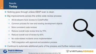Results
Today
  Nothing goes through unless ABAP scan is clean
  Big improvements across the entire code review process
  All developers have access to CodeProfiler
  Common process for new and existing development objects
  More consistent code reviews
  Reduce overall code review time by 70%
  Reduce overall cost of review by 65%
  No code-related incidents since implementation
  TMS integration with approval and escalation process
  Continue to automate additional parts of the process and further reduce costs
This	document	does	not	contain	technical	data	to	the	EAR	or	ITAR.	
17
 
