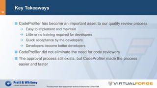 Key Takeaways
  CodeProfiler has become an important asset to our quality review process
  Easy to implement and maintain
  Little or no training required for developers
  Quick acceptance by the developers.
  Developers become better developers
  CodeProfiler did not eliminate the need for code reviewers
  The approval process still exists, but CodeProfiler made the process
easier and faster
This	document	does	not	contain	technical	data	to	the	EAR	or	ITAR.	
23
 