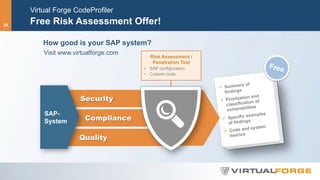 Virtual Forge CodeProfiler
Free Risk Assessment Offer!
How good is your SAP system?
Visit www.virtualforge.com
ü  Summary of
findings
ü  Priorization and
classification of
vulnerabilities
ü  Specific examples
of findings
ü  Code and system
metrics
Quality
Compliance
Security
SAP-
System
Risk Assessment /
Penetration Test
•  SAP configuration
•  Custom code
Free
24
 