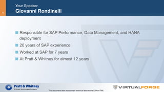 Your Speaker
Giovanni Rondinelli
  Responsible for SAP Performance, Data Management, and HANA
deployment
  20 years of SAP experience
  Worked at SAP for 7 years
  At Pratt & Whitney for almost 12 years
This	document	does	not	contain	technical	data	to	the	EAR	or	ITAR.	
4
 