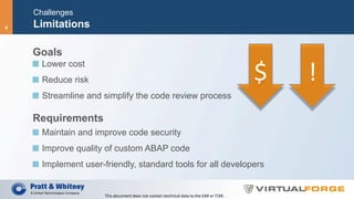 Challenges
Limitations
Goals
  Lower cost
  Reduce risk
  Streamline and simplify the code review process
Requirements
  Maintain and improve code security
  Improve quality of custom ABAP code
  Implement user-friendly, standard tools for all developers
$	 !	
This	document	does	not	contain	technical	data	to	the	EAR	or	ITAR.	
8
 