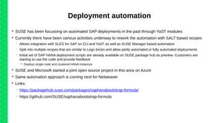 Deployment automation

SUSE has been focussing on automated SAP deployments in the past through YaST modules

Currently there have been various activities underway to rework the automation with SALT based recipes
 Allows integration with SLES for SAP on CLI and YaST as well as SUSE Manager based automation
 Split into multiple recipes that are similar to Lego bricks and allow partly automated or fully automated deployments
 Initial set of SAP HANA deployment scripts are already available on SUSE package hub as preview. Customers are
starting to use the code and provide feedback

Deploys single node and clustered HANA instances

SUSE and Microsoft started a joint open source project in this area on Azure

Same automation approach is coming next for Netweaver

Links:
 https://packagehub.suse.com/packages/saphanabootstrap-formula/
 https://github.com/SUSE/saphanabootstrap-formula
 