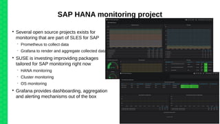 SAP HANA monitoring project

Several open source projects exists for
monitoring that are part of SLES for SAP
 Prometheus to collect data
 Grafana to render and aggregate collected data

SUSE is investing improviding packages
tailored for SAP monitoring right now
 HANA monitoring
 Cluster monitoring
 OS monitoring

Grafana provides dashboarding, aggregation
and alerting mechanisms out of the box
 
