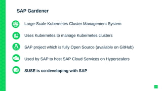 SAP Gardener
Large-Scale Kubernetes Cluster Management System
Uses Kubernetes to manage Kubernetes clusters
SAP project which is fully Open Source (available on GitHub)
Used by SAP to host SAP Cloud Services on Hyperscalers
SUSE is co-developing with SAP
14
 