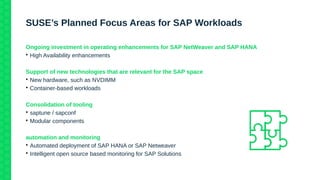 SUSE’s Planned Focus Areas for SAP Workloads
Ongoing investment in operating enhancements for SAP NetWeaver and SAP HANA

High Availability enhancements
Support of new technologies that are relevant for the SAP space

New hardware, such as NVDIMM

Container-based workloads
Consolidation of tooling

saptune / sapconf

Modular components
automation and monitoring

Automated deployment of SAP HANA or SAP Netweaver

Intelligent open source based monitoring for SAP Solutions
 