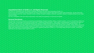 Unpublished Work of SUSE LLC. All Rights Reserved.
This work is an unpublished work and contains confidential, proprietary and trade secret information of SUSE LLC.
Access to this work is restricted to SUSE employees who have a need to know to perform tasks within the scope of their assignments. No part of this work
may be practiced, performed, copied, distributed, revised, modified, translated, abridged, condensed, expanded, collected, or adapted without the prior written
consent of SUSE.
Any use or exploitation of this work without authorization could subject the perpetrator to criminal and civil liability.
General Disclaimer
This document is not to be construed as a promise by any participating company to develop, deliver, or market a product. It is not a commitment to deliver any
material, code, or functionality, and should not be relied upon in making purchasing decisions. SUSE makes no representations or warranties with respect to
the contents of this document, and specifically disclaims any express or implied warranties of merchantability or fitness for any particular purpose. The
development, release, and timing of features or functionality described for SUSE products remains at the sole discretion of SUSE. Further, SUSE reserves the
right to revise this document and to make changes to its content, at any time, without obligation to notify any person or entity of such revisions or changes. All
SUSE marks referenced in this presentation are trademarks or registered trademarks of Novell, Inc. in the United States and other countries. All third-party
trademarks are the property of their respective owners.
 