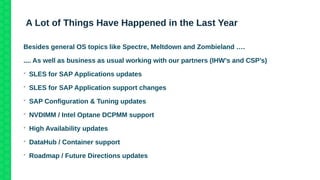 A Lot of Things Have Happened in the Last Year
Besides general OS topics like Spectre, Meltdown and Zombieland ….
.... As well as business as usual working with our partners (IHW’s and CSP’s)

SLES for SAP Applications updates

SLES for SAP Application support changes

SAP Configuration & Tuning updates

NVDIMM / Intel Optane DCPMM support

High Availability updates

DataHub / Container support

Roadmap / Future Directions updates
 