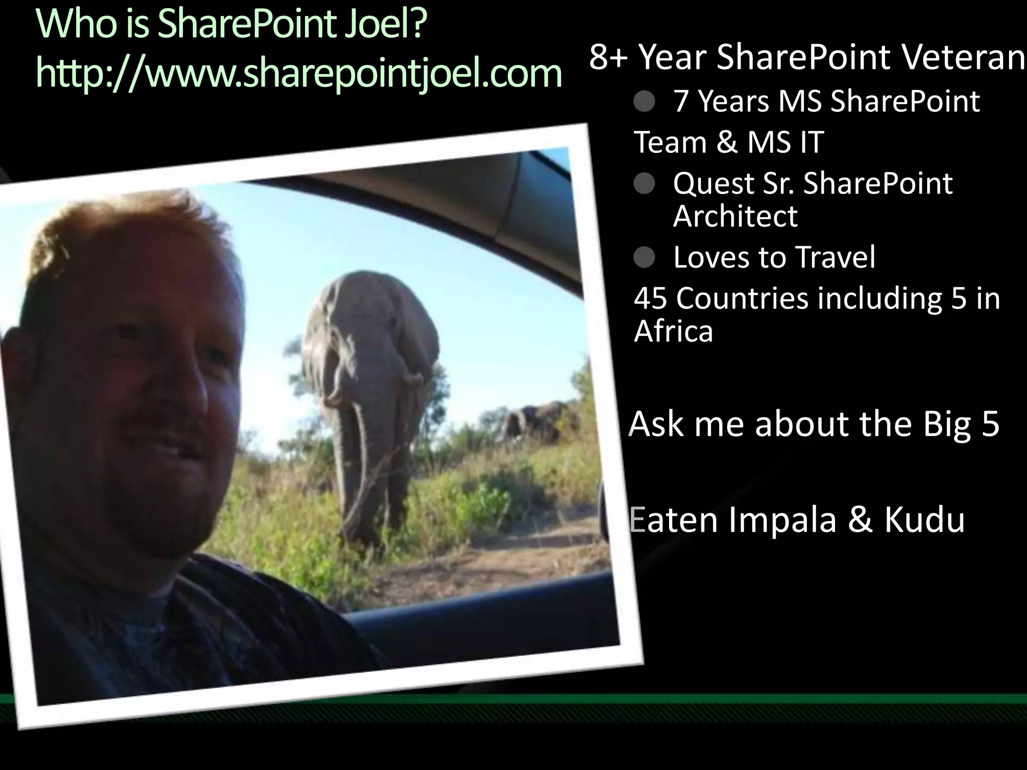 Who is SharePoint Joel?http://www.sharepointjoel.com8+ Year SharePoint Veteran7 Years MS SharePoint Team & MS ITQuest Sr. SharePoint ArchitectLoves to Travel 45 Countries including 5 in AfricaAsk me about the Big 5Eaten Impala & Kudu
