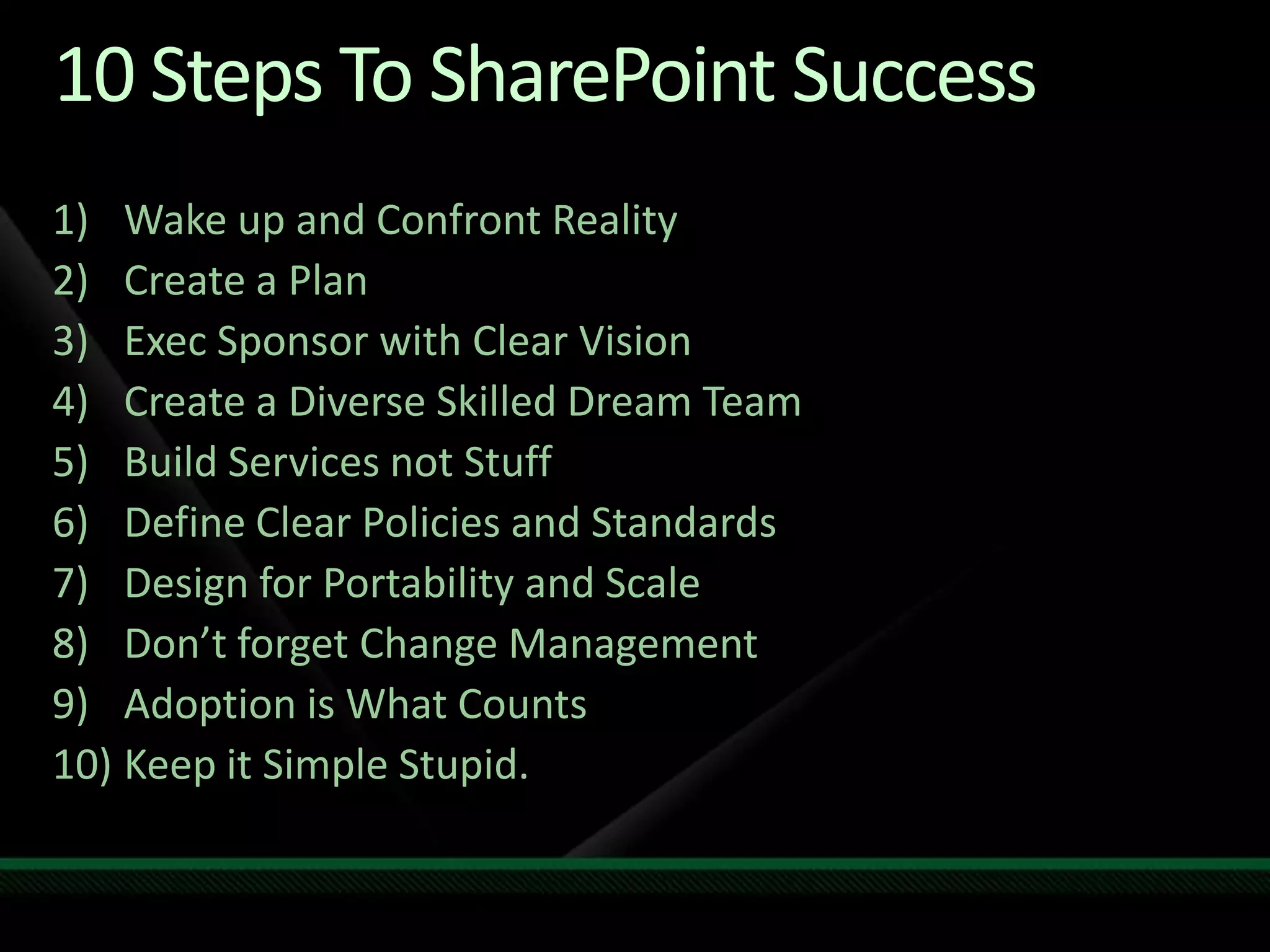 10 Steps To SharePoint SuccessWake up and Confront RealityCreate a PlanExec Sponsor with Clear VisionCreate a Diverse Skilled Dream TeamBuild Services not StuffDefine Clear Policies and StandardsDesign for Portability and ScaleDon’t forget Change ManagementAdoption is What CountsKeep it Simple Stupid.