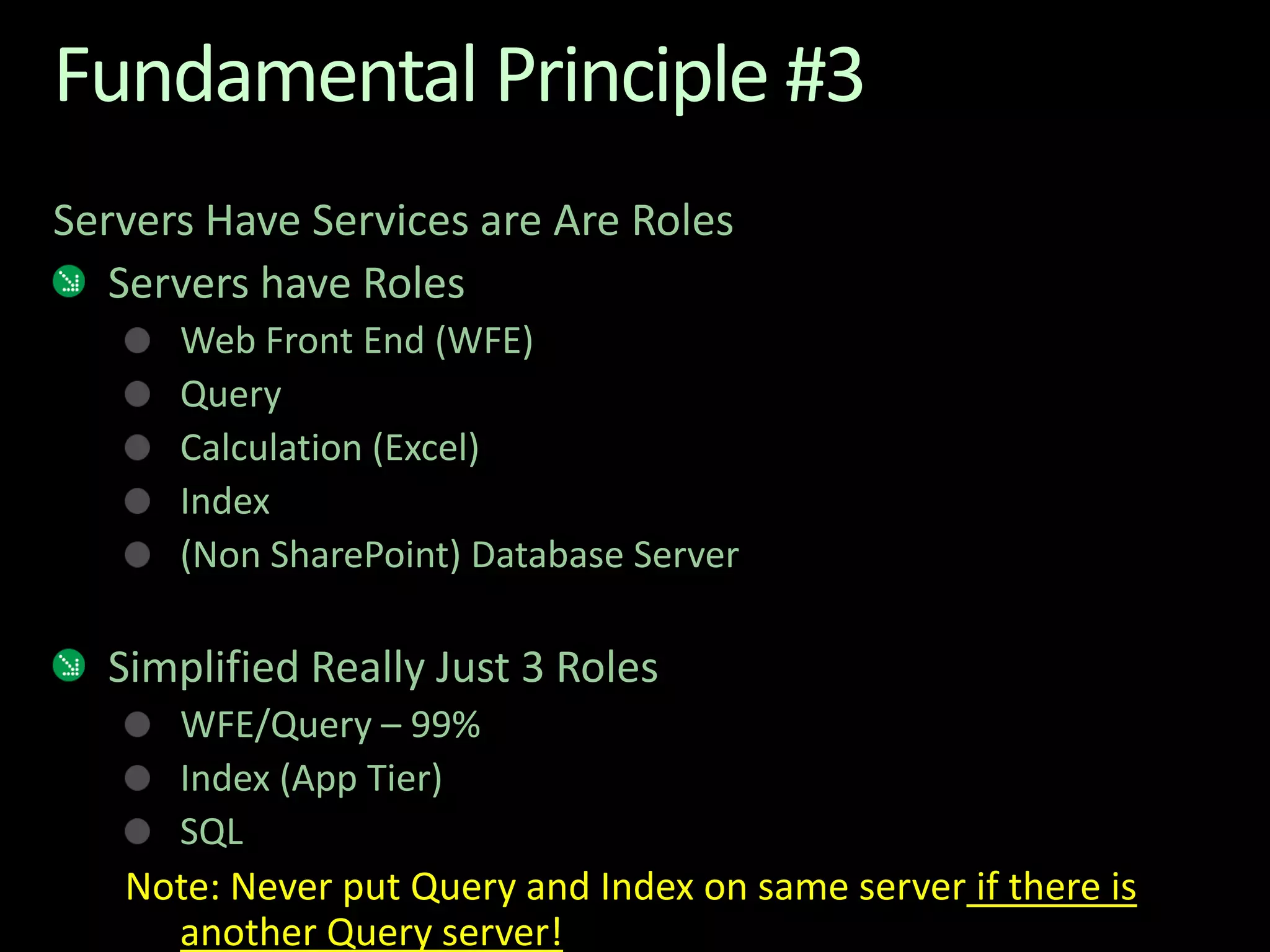 Fundamental Principle #3Servers Have Services are Are RolesServers have RolesWeb Front End (WFE)QueryCalculation (Excel)Index(Non SharePoint) Database ServerSimplified Really Just 3 RolesWFE/Query – 99%Index (App Tier)SQLNote: Never put Query and Index on same server if there is another Query server!