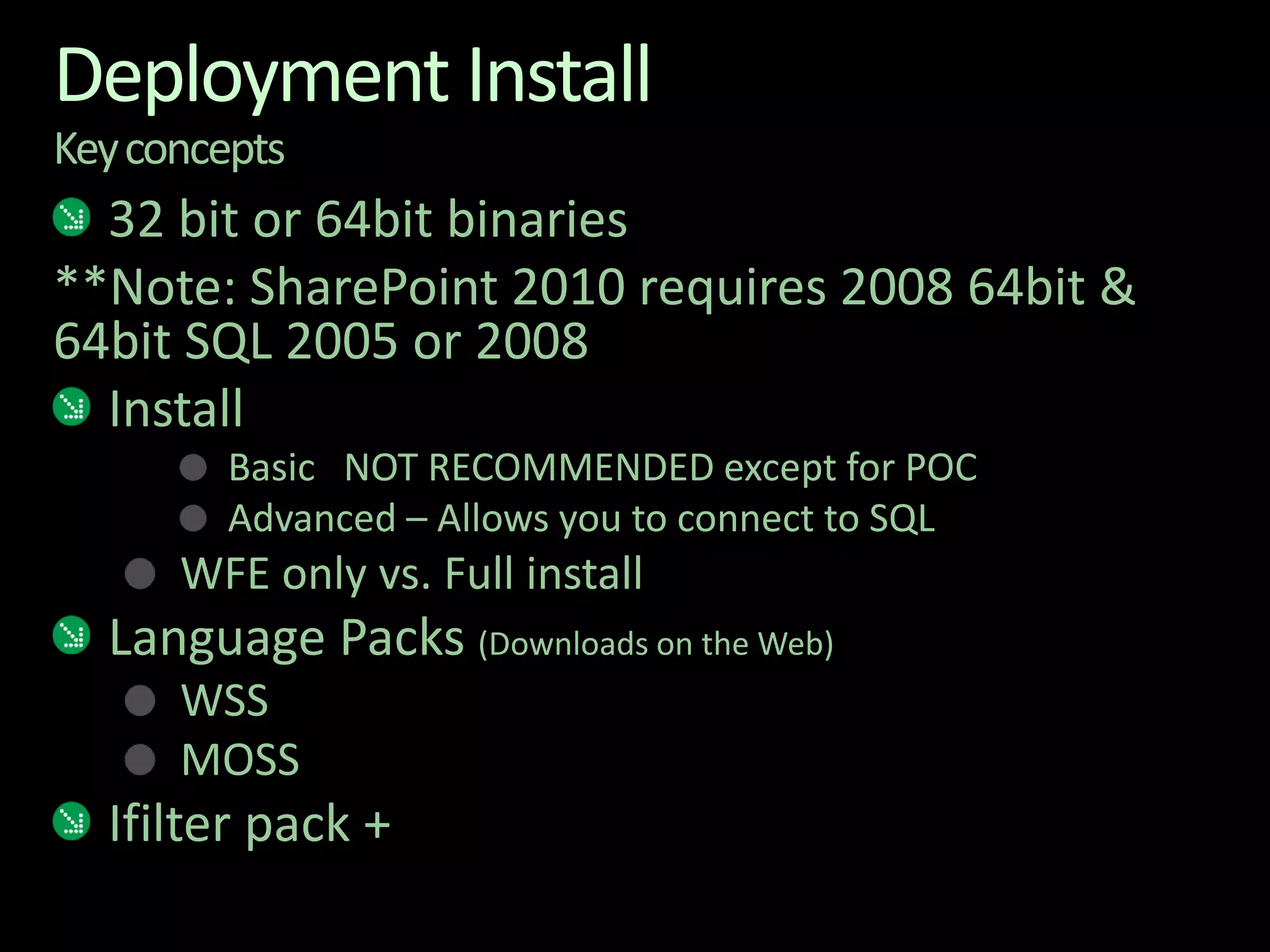 Deployment InstallKey concepts32 bit or 64bit binaries**Note: SharePoint 2010 requires 2008 64bit & 64bit SQL 2005 or 2008InstallBasic   NOT RECOMMENDED except for POCAdvanced – Allows you to connect to SQLWFE only vs. Full installLanguage Packs (Downloads on the Web)WSSMOSSIfilter pack +
