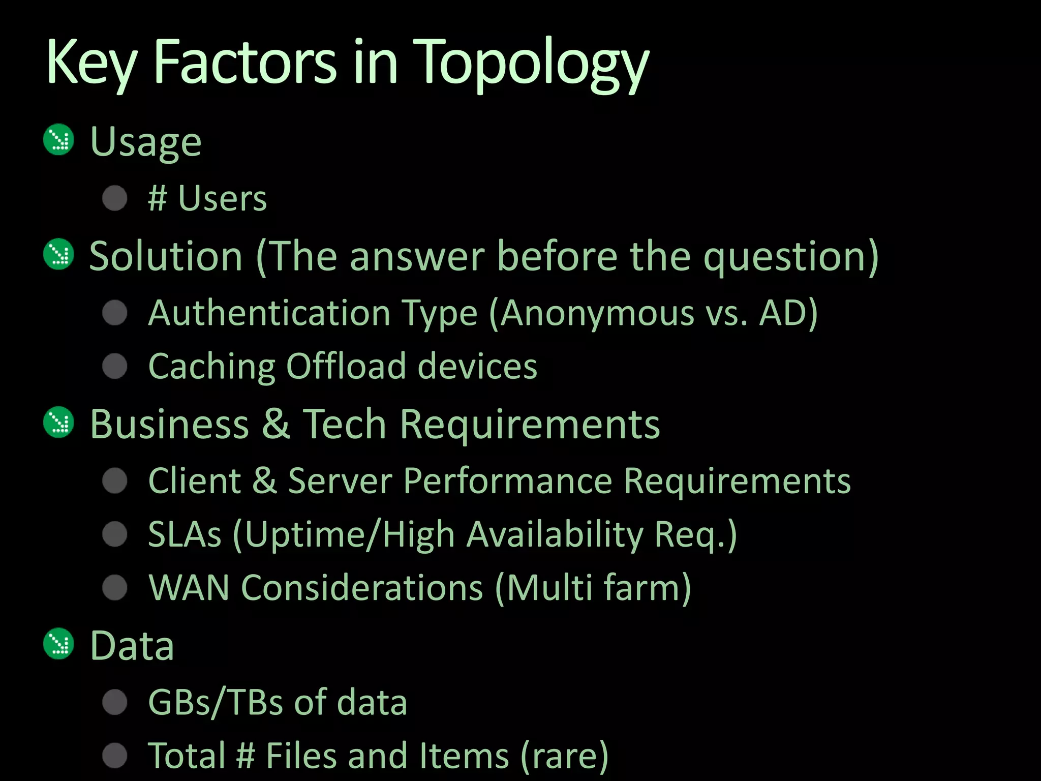 Key Factors in TopologyUsage# UsersSolution (The answer before the question)Authentication Type (Anonymous vs. AD)Caching Offload devicesBusiness & Tech RequirementsClient & Server Performance RequirementsSLAs (Uptime/High Availability Req.)WAN Considerations (Multi farm)DataGBs/TBs of data Total # Files and Items (rare)
