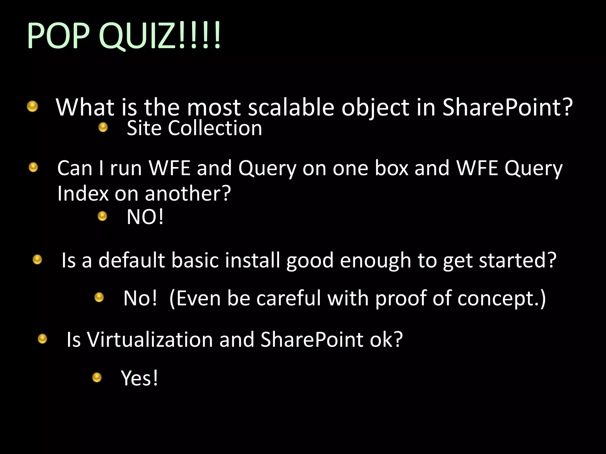 POP QUIZ!!!!  What is the most scalable object in SharePoint?Site CollectionCan I run WFE and Query on one box and WFE Query Index on another?NO!Is a default basic install good enough to get started?No!  (Even be careful with proof of concept.)Is Virtualization and SharePoint ok?Yes!
