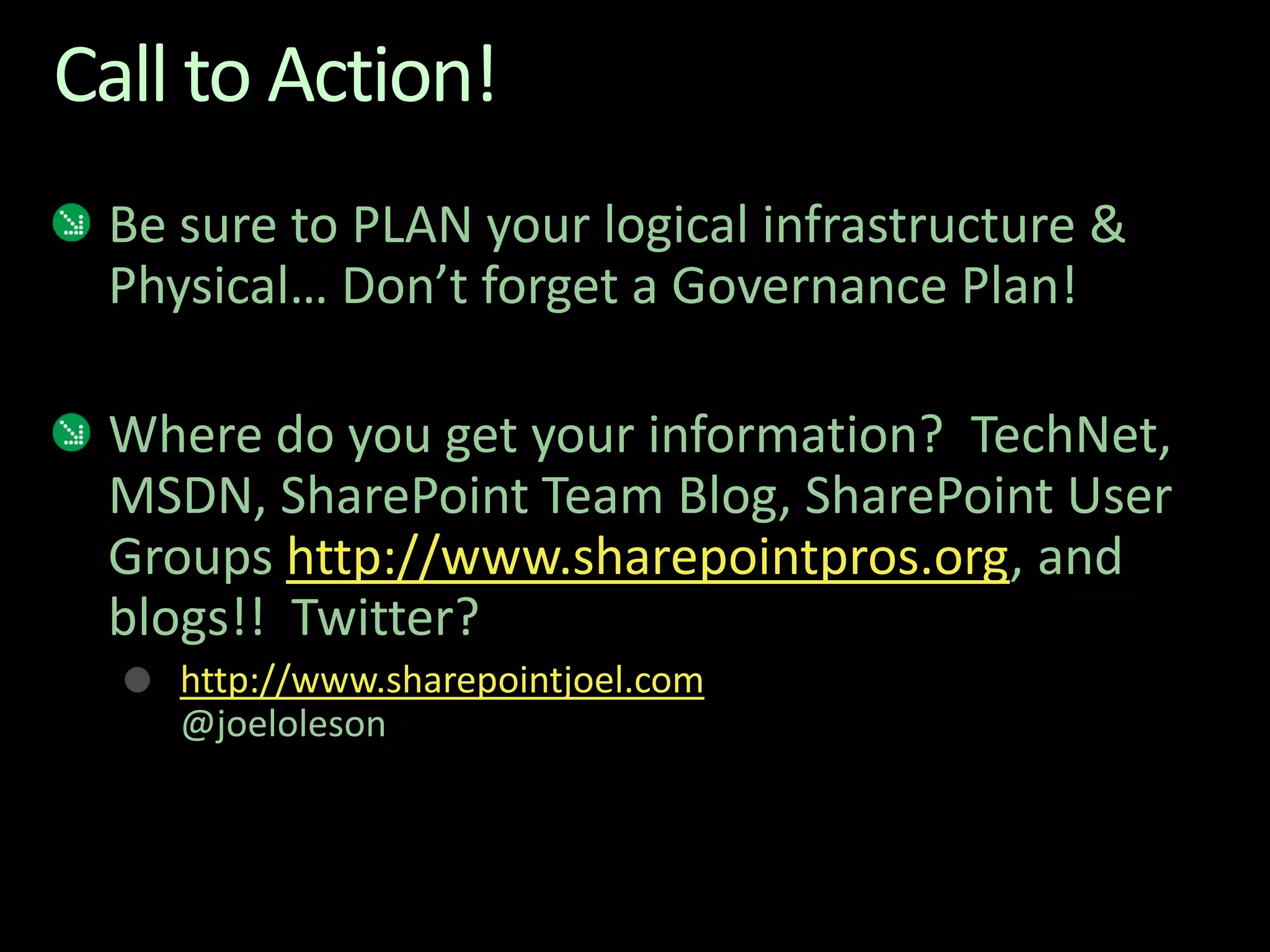 Call to Action!Be sure to PLAN your logical infrastructure & Physical… Don’t forget a Governance Plan!Where do you get your information?  TechNet, MSDN, SharePoint Team Blog, SharePoint User Groups http://www.sharepointpros.org, and blogs!!  Twitter?http://www.sharepointjoel.com@joeloleson